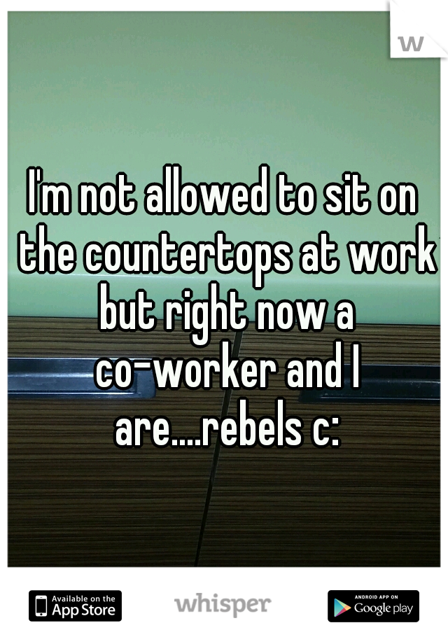 I'm not allowed to sit on the countertops at work but right now a co-worker and I are....rebels c:
