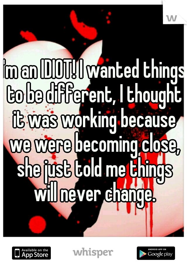 I'm an IDIOT! I wanted things to be different, I thought it was working because we were becoming close, she just told me things will never change.