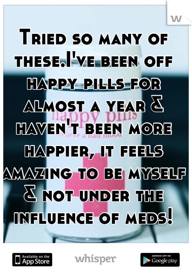Tried so many of these.I've been off happy pills for almost a year & haven't been more happier, it feels amazing to be myself & not under the influence of meds!