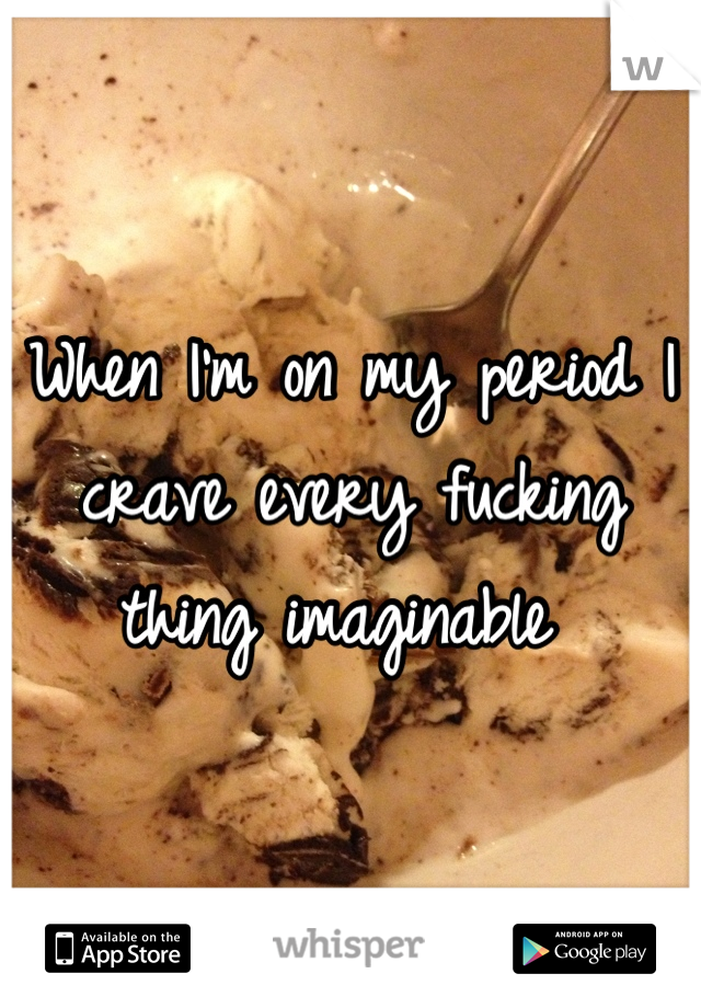 When I'm on my period I crave every fucking thing imaginable 