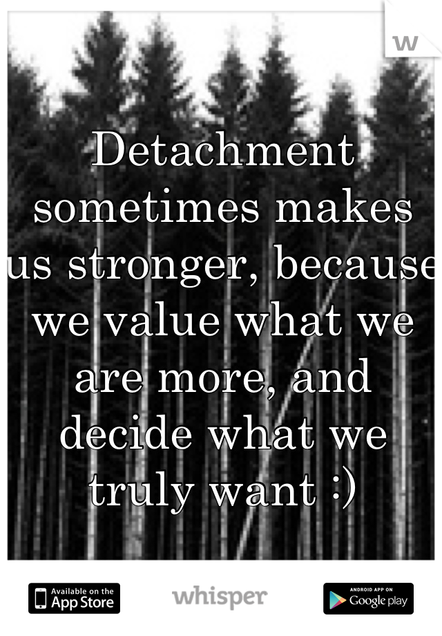 Detachment sometimes makes us stronger, because we value what we are more, and decide what we truly want :)