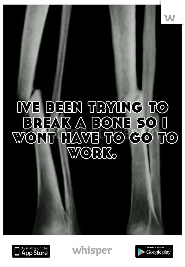 ive been trying to break a bone so i wont have to go to work. 