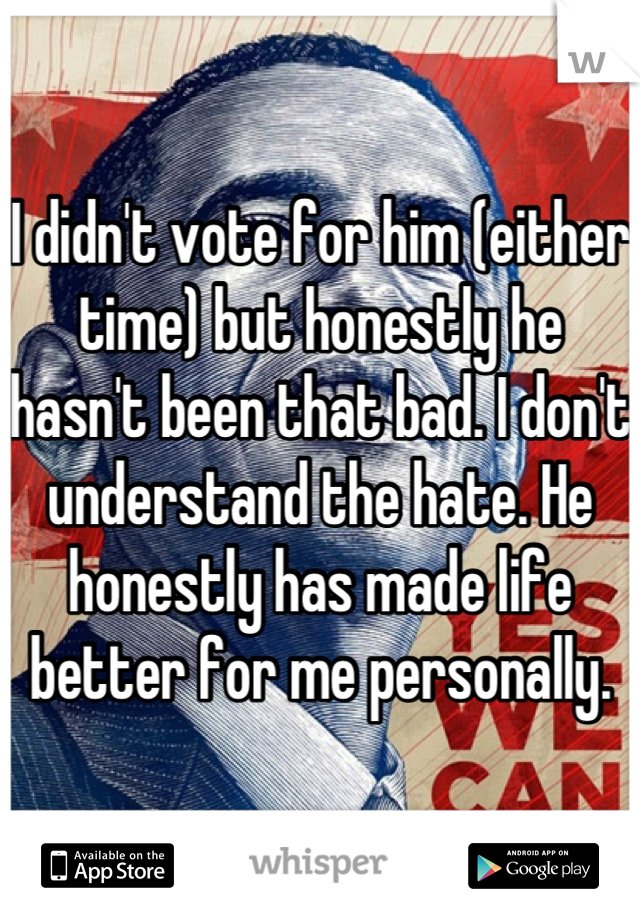 I didn't vote for him (either time) but honestly he hasn't been that bad. I don't understand the hate. He honestly has made life better for me personally.