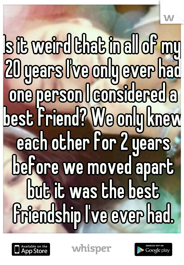 Is it weird that in all of my 20 years I've only ever had one person I considered a best friend? We only knew each other for 2 years before we moved apart but it was the best friendship I've ever had.