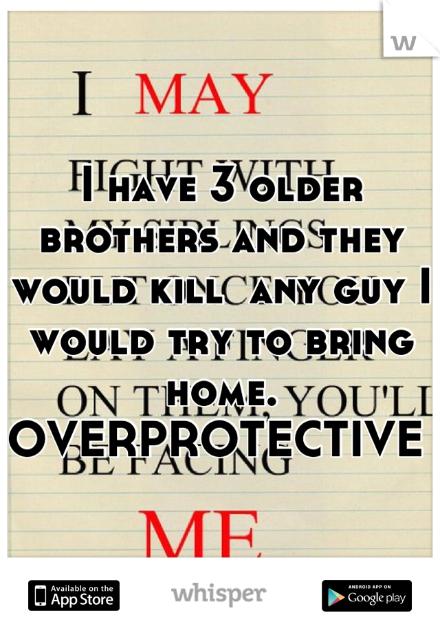 I have 3 older brothers and they would kill  any guy I would try to bring home. OVERPROTECTIVE 