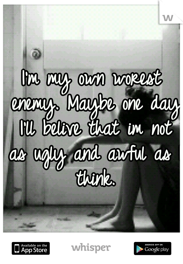 I'm my own worest enemy. Maybe one day I'll belive that im not as ugly and awful as I think.