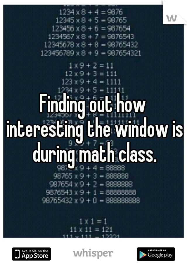 Finding out how interesting the window is during math class.