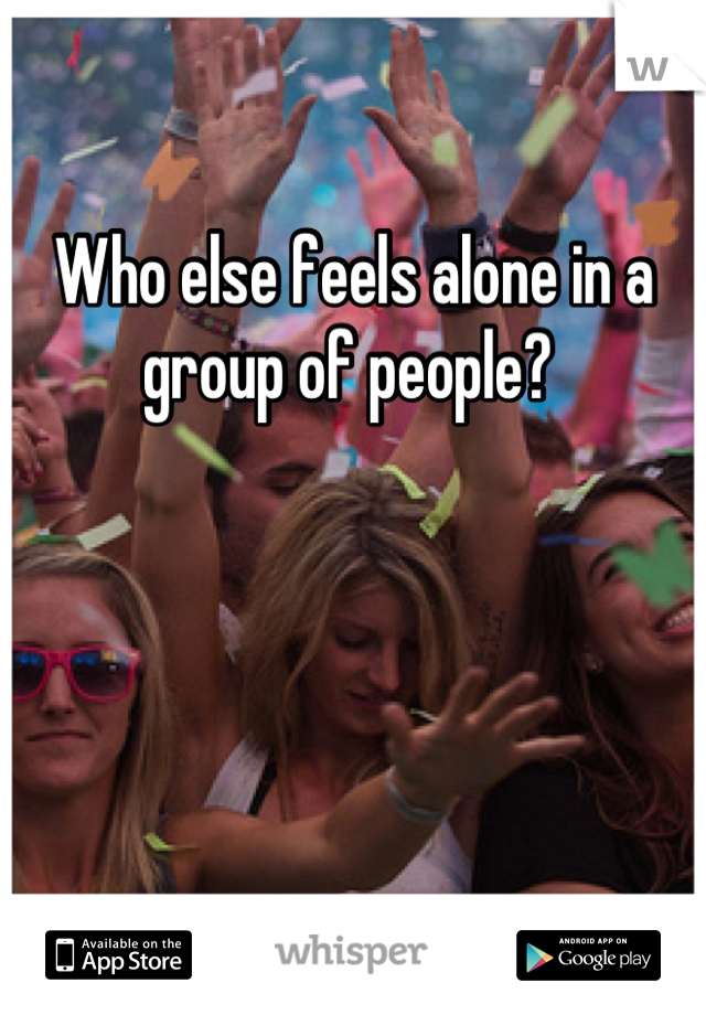 Who else feels alone in a group of people? 