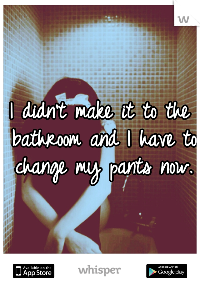 I didn't make it to the bathroom and I have to change my pants now.