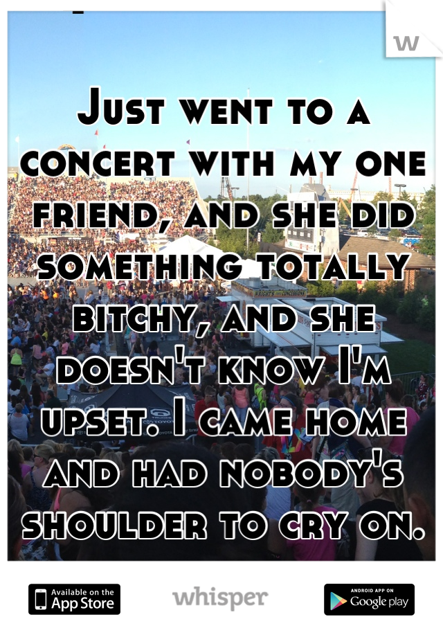 Just went to a concert with my one friend, and she did something totally bitchy, and she doesn't know I'm upset. I came home and had nobody's shoulder to cry on.