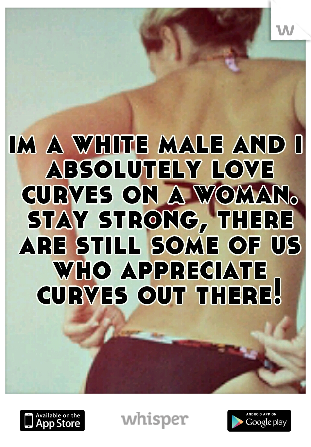 im a white male and i absolutely love curves on a woman. stay strong, there are still some of us who appreciate curves out there!