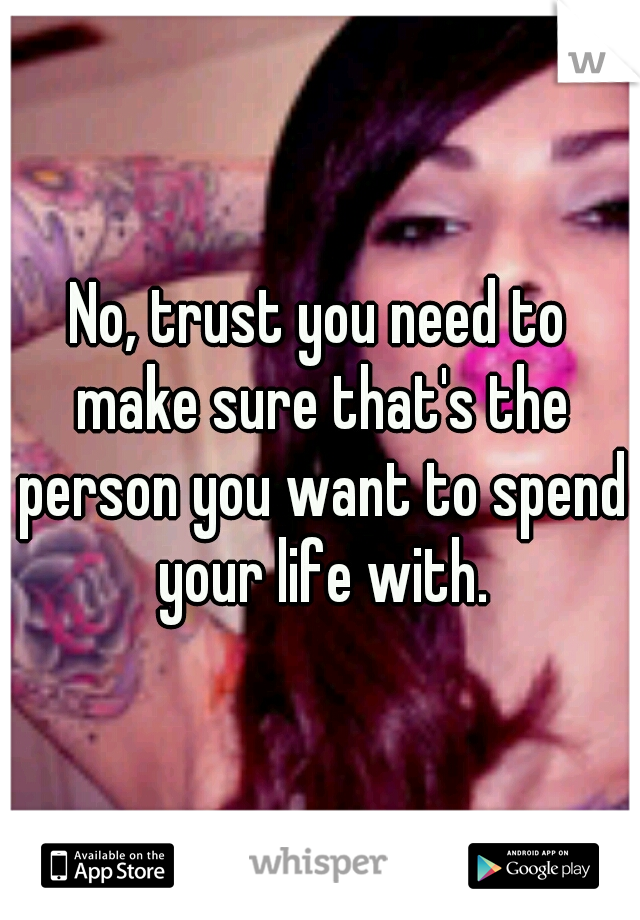 No, trust you need to make sure that's the person you want to spend your life with.