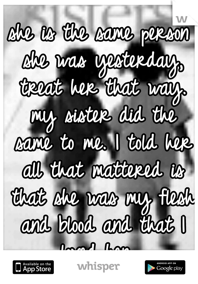 she is the same person she was yesterday, treat her that way. my sister did the same to me. I told her all that mattered is that she was my flesh and blood and that I loved her. 