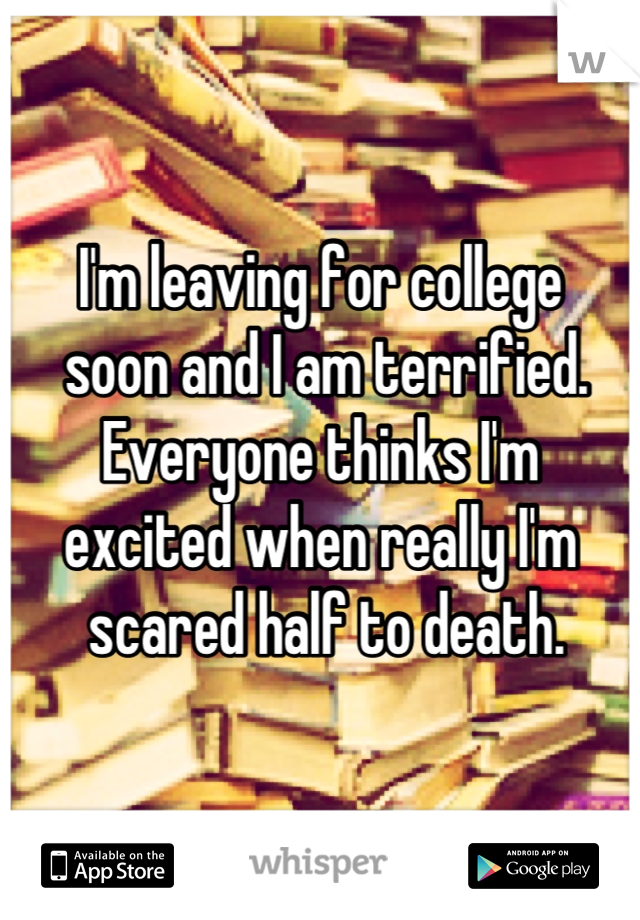 I'm leaving for college
 soon and I am terrified. 
Everyone thinks I'm 
excited when really I'm
 scared half to death.