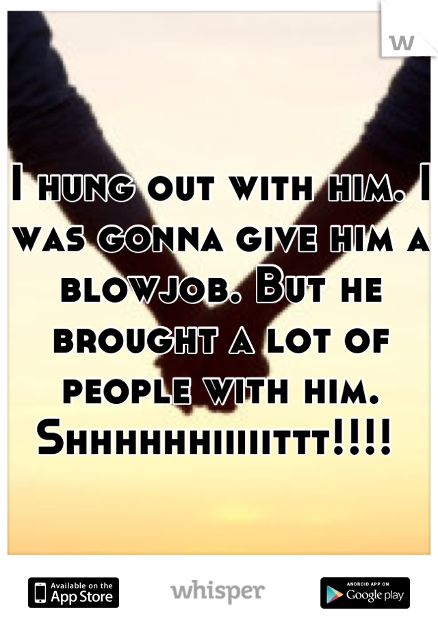 I hung out with him. I was gonna give him a blowjob. But he brought a lot of people with him. Shhhhhhiiiiittt!!!! 