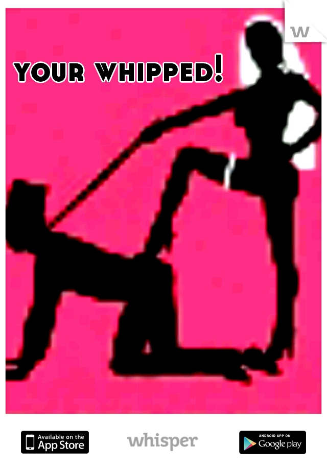 your whipped!