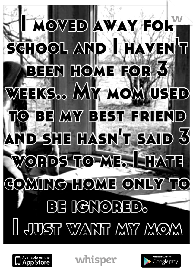 I moved away for school and I haven't been home for 3 weeks.. My mom used to be my best friend and she hasn't said 3 words to me. I hate coming home only to be ignored. 
I just want my mom to hold me. 