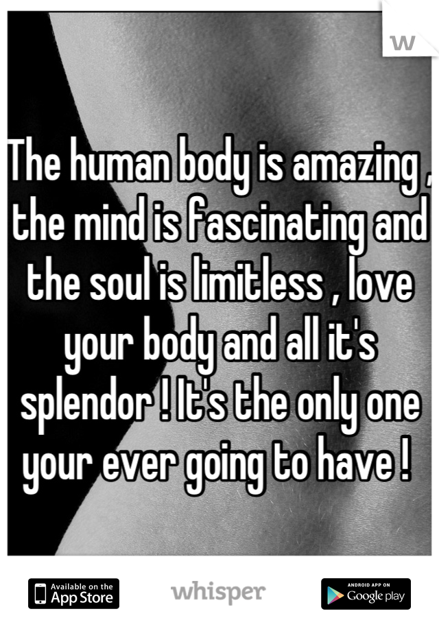 The human body is amazing , the mind is fascinating and the soul is limitless , love your body and all it's splendor ! It's the only one your ever going to have ! 