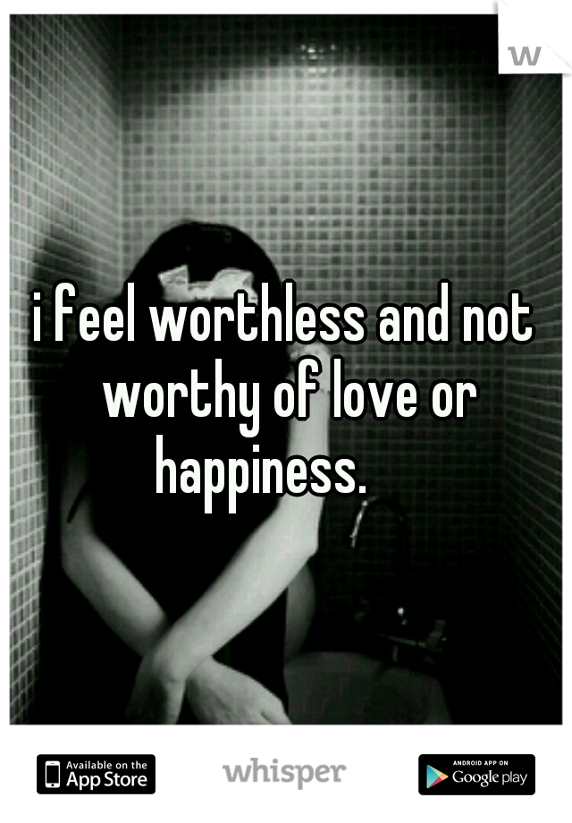 i feel worthless and not worthy of love or happiness.

