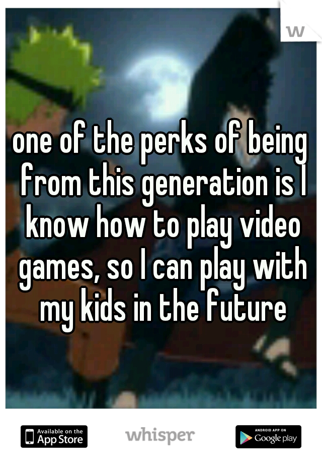 one of the perks of being from this generation is I know how to play video games, so I can play with my kids in the future
