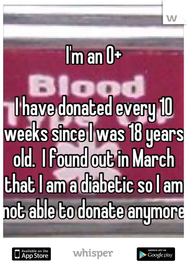 I'm an O+

I have donated every 10 weeks since I was 18 years old.  I found out in March that I am a diabetic so I am not able to donate anymore
