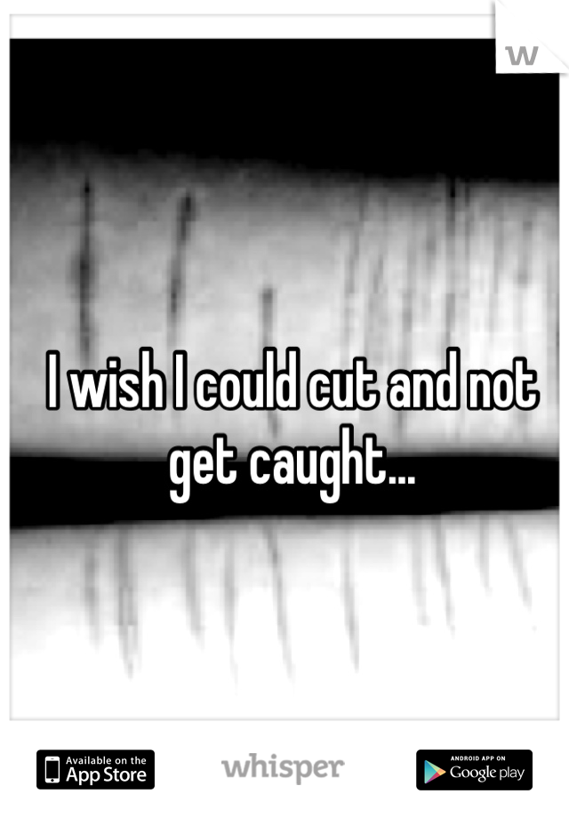 I wish I could cut and not get caught...
