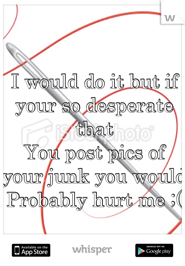 I would do it but if your so desperate that
You post pics of your junk you would 
Probably hurt me ;(