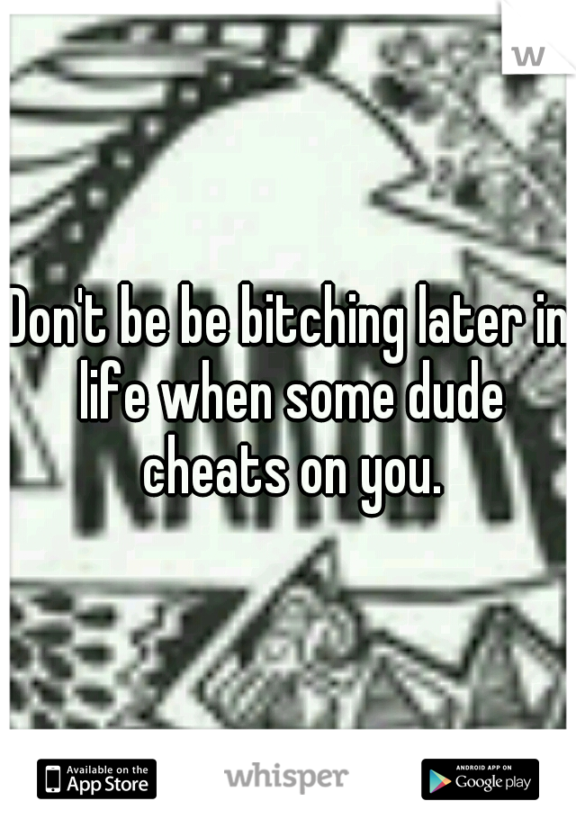 Don't be be bitching later in life when some dude cheats on you.