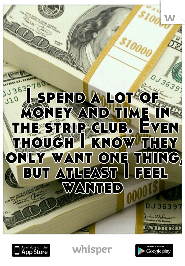 I spend a lot of money and time in the strip club. Even though I know they only want one thing, but atleast I feel wanted 