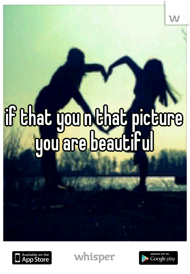 if that you n that picture you are beautiful 