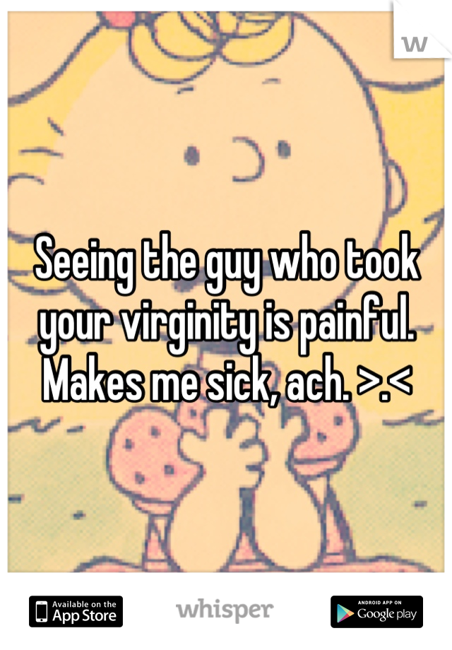 Seeing the guy who took your virginity is painful. Makes me sick, ach. >.<