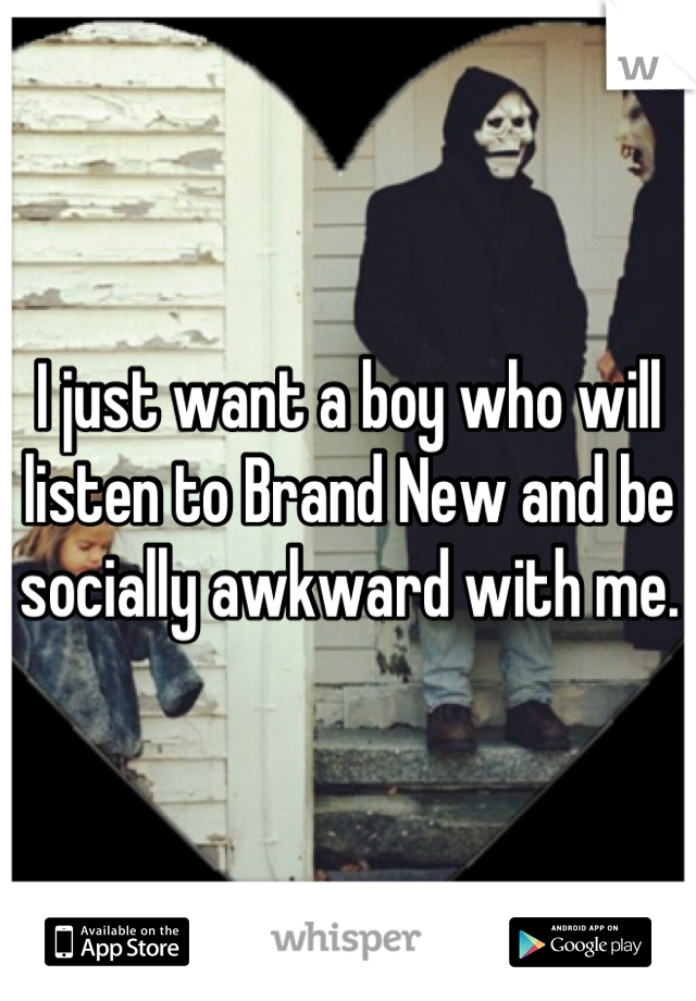 I just want a boy who will listen to Brand New and be socially awkward with me.