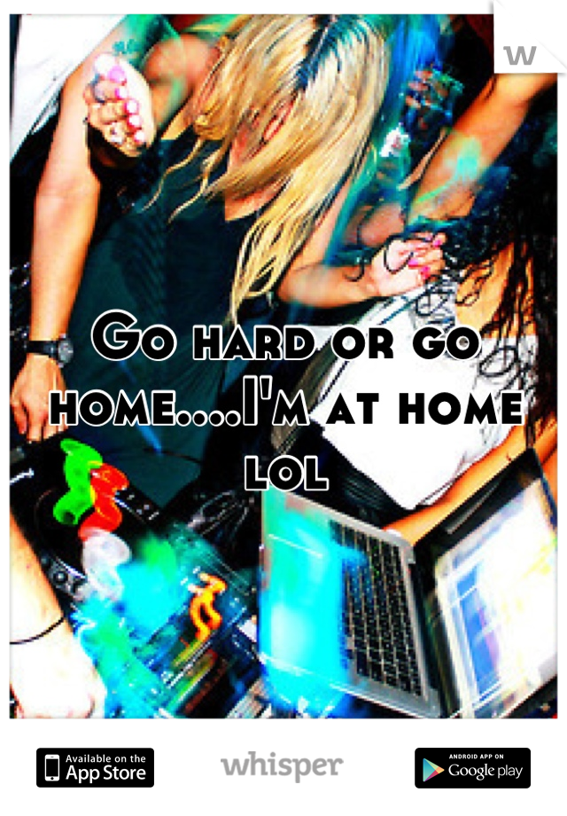 Go hard or go home....I'm at home lol