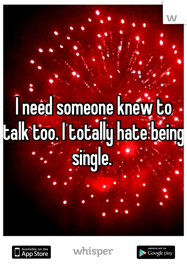 I need someone knew to talk too. I totally hate being single. 