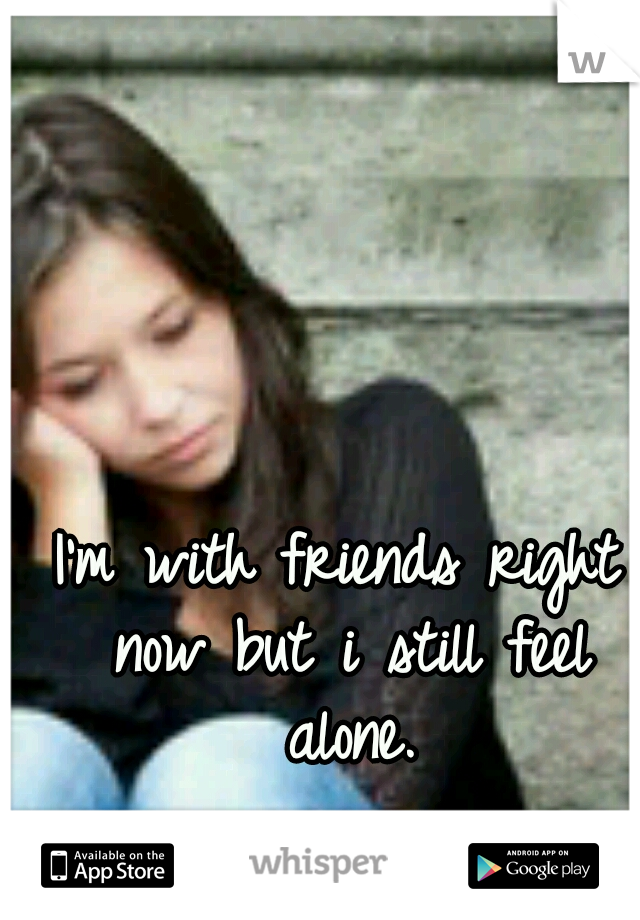 I'm with friends right now but i still feel alone.