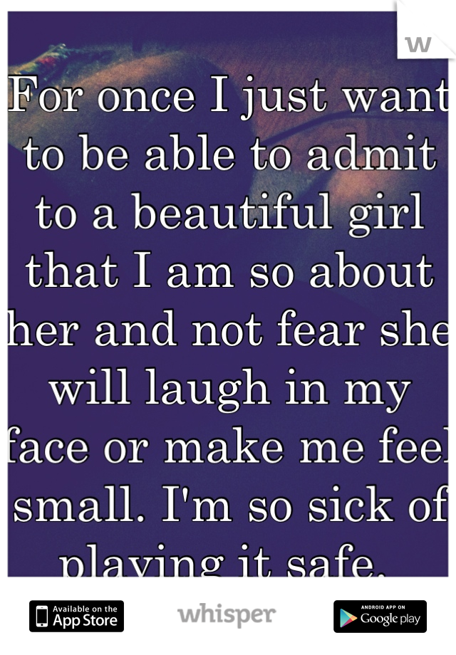 For once I just want to be able to admit to a beautiful girl that I am so about her and not fear she will laugh in my face or make me feel small. I'm so sick of playing it safe. 