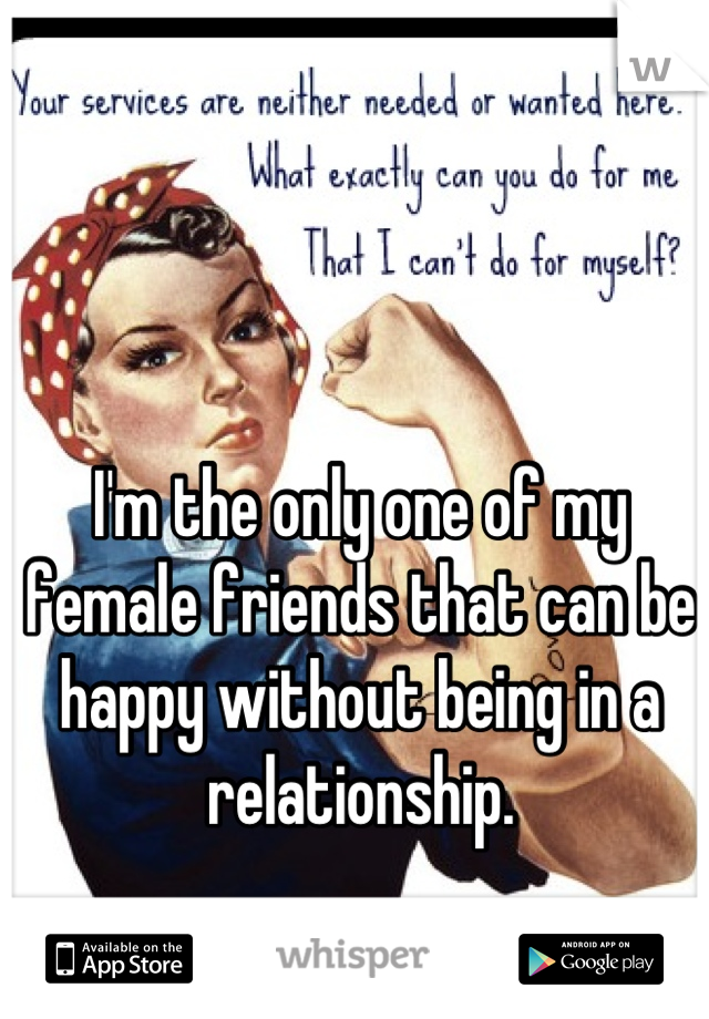 I'm the only one of my female friends that can be happy without being in a relationship.