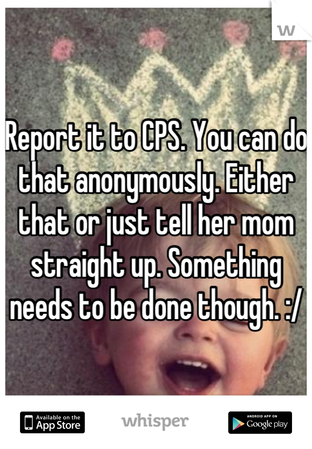 Report it to CPS. You can do that anonymously. Either that or just tell her mom straight up. Something needs to be done though. :/