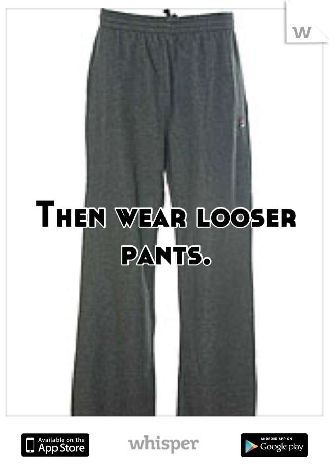 Then wear looser pants.