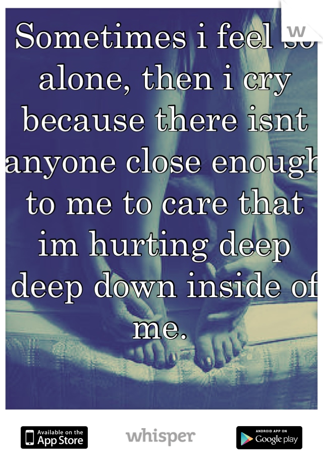 Sometimes i feel so alone, then i cry because there isnt anyone close enough to me to care that im hurting deep deep down inside of me. 