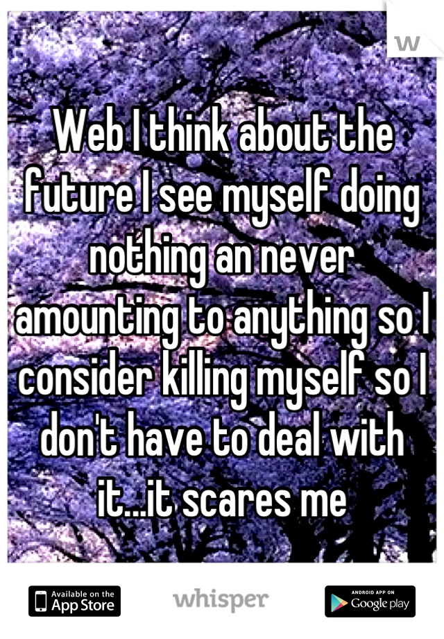 Web I think about the future I see myself doing nothing an never amounting to anything so I consider killing myself so I don't have to deal with it...it scares me