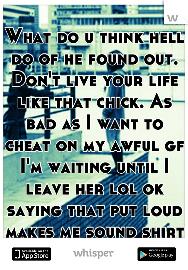 What do u think hell do of he found out. Don't live your life like that chick. As bad as I want to cheat on my awful gf I'm waiting until I leave her lol ok saying that put loud makes me sound shity