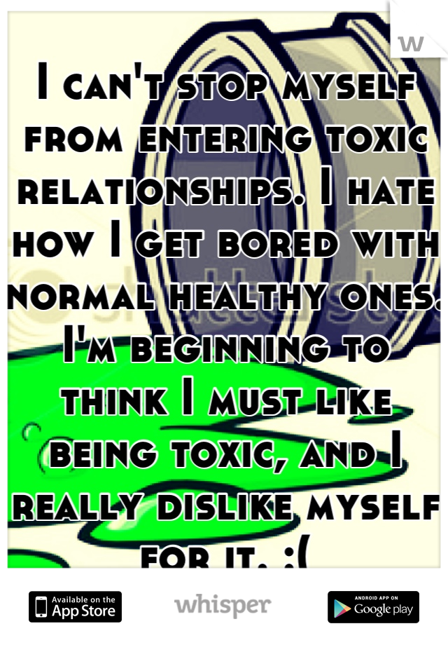 I can't stop myself from entering toxic relationships. I hate how I get bored with normal healthy ones. I'm beginning to think I must like being toxic, and I really dislike myself for it. :(