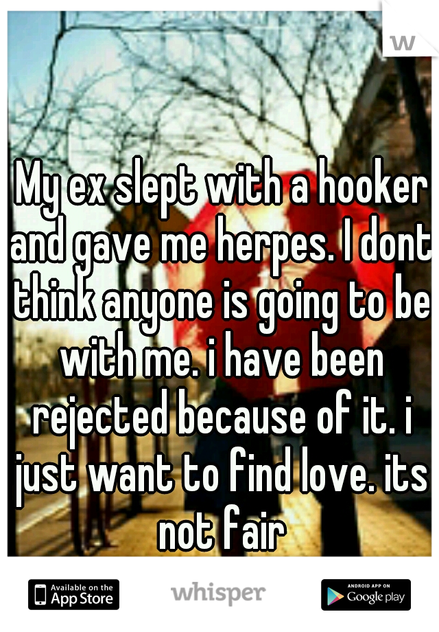  My ex slept with a hooker and gave me herpes. I dont think anyone is going to be with me. i have been rejected because of it. i just want to find love. its not fair