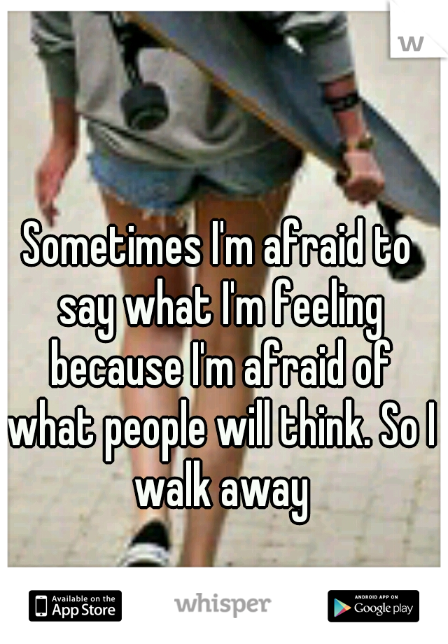 Sometimes I'm afraid to say what I'm feeling because I'm afraid of what people will think. So I walk away