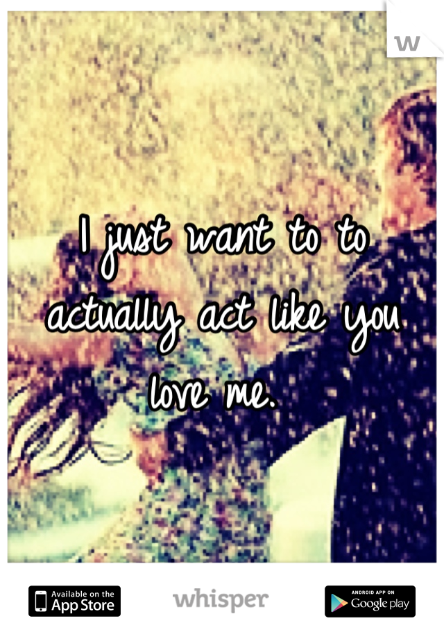 I just want to to actually act like you love me. 