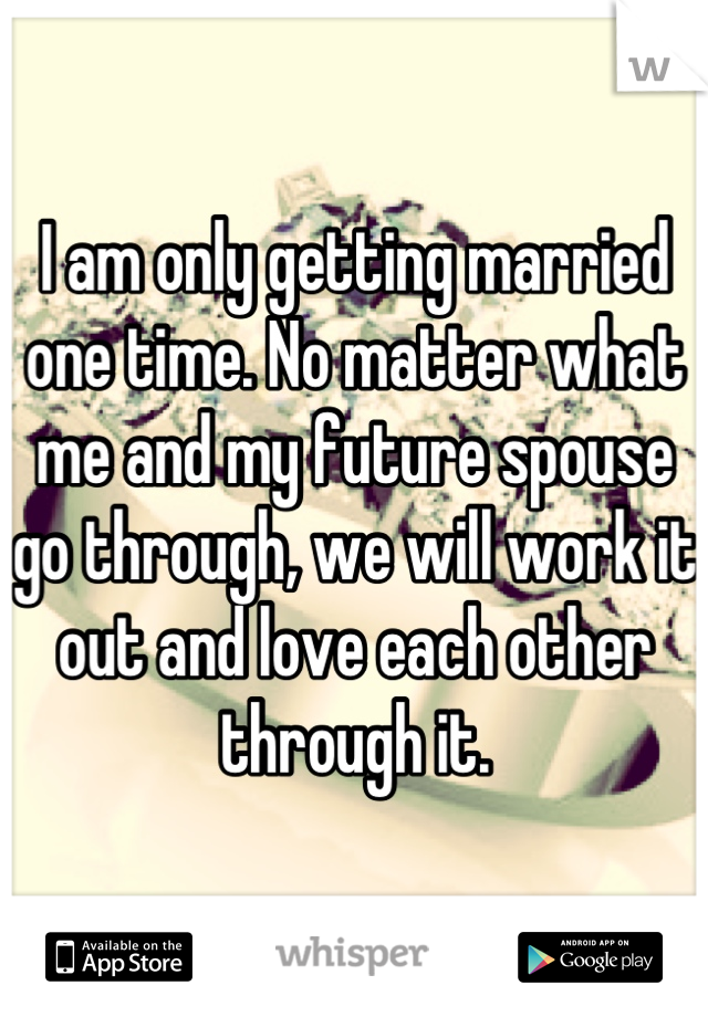 I am only getting married one time. No matter what me and my future spouse go through, we will work it out and love each other through it.