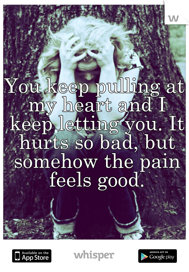 You keep pulling at my heart and I keep letting you. It hurts so bad, but somehow the pain feels good.