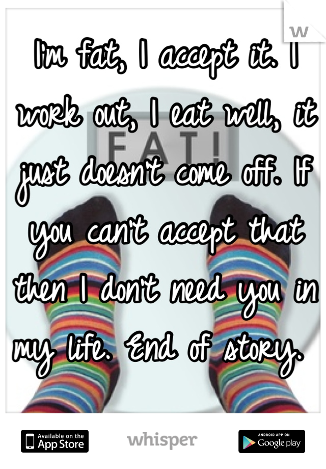 I'm fat, I accept it. I work out, I eat well, it just doesn't come off. If you can't accept that then I don't need you in my life. End of story. 