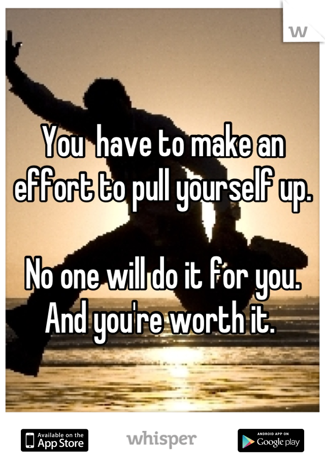 You  have to make an effort to pull yourself up. 

No one will do it for you. 
And you're worth it. 